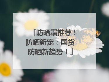 防晒霜推荐！防晒新宠：国货防晒新趋势！