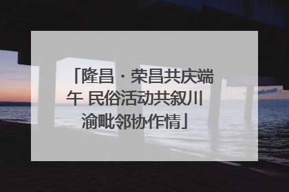 隆昌・荣昌共庆端午 民俗活动共叙川渝毗邻协作情
