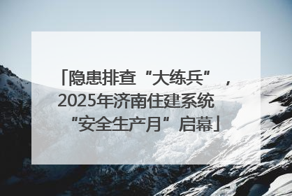 隐患排查“大练兵”，2025年济南住建系统“安全生产月”启幕
