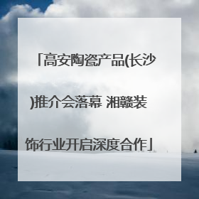 高安陶瓷产品(长沙)推介会落幕 湘赣装饰行业开启深度合作