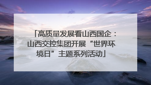 高质量发展看山西国企：山西交控集团开展“世界环境日”主题系列活动