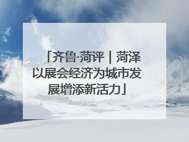齐鲁·菏评｜菏泽以展会经济为城市发展增添新活力