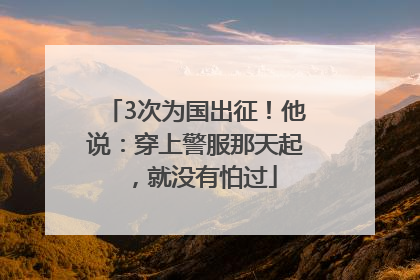 3次为国出征！他说：穿上警服那天起，就没有怕过