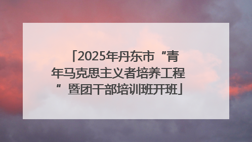 2025年丹东市“青年马克思主义者培养工程”暨团干部培训班开班