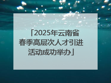 2025年云南省春季高层次人才引进活动成功举办