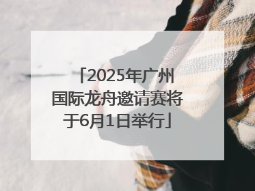 2025年广州国际龙舟邀请赛将于6月1日举行
