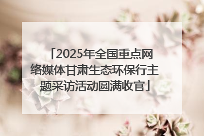 2025年全国重点网络媒体甘肃生态环保行主题采访活动圆满收官