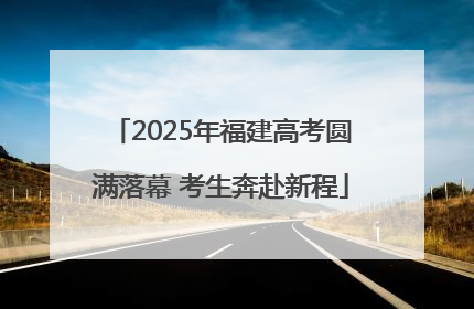 2025年福建高考圆满落幕 考生奔赴新程