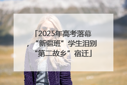 2025年高考落幕，“新疆班”学生泪别“第二故乡”宿迁