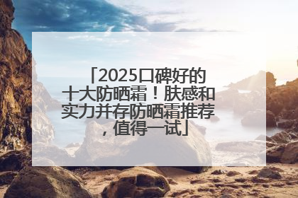 2025口碑好的十大防晒霜！肤感和实力并存防晒霜推荐，值得一试