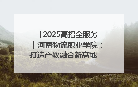 2025高招全服务｜河南物流职业学院：打造产教融合新高地 推动高质量快速发展
