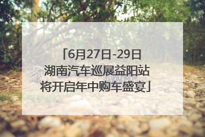 6月27日-29日 湖南汽车巡展益阳站将开启年中购车盛宴